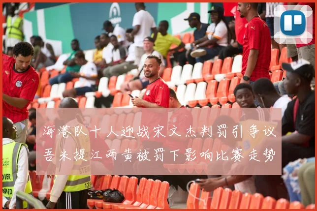 海港队十人迎战宋文杰判罚引争议吾米提江两黄被罚下影响比赛走势