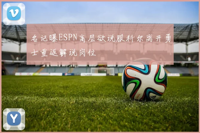 名记曝ESPN高层欲说服科尔离开勇士重返解说岗位