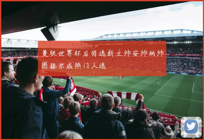 曼联世界杯后将选新主帅安帅纳帅图赫尔成热门人选
