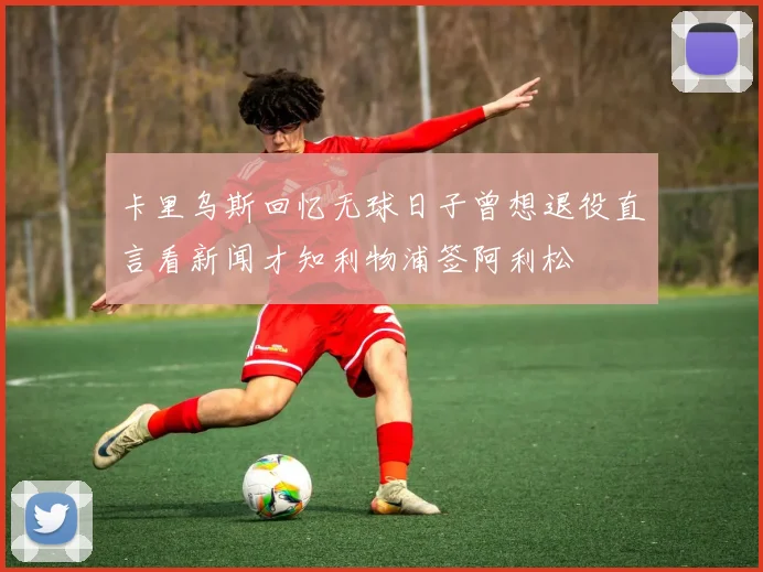 卡里乌斯回忆无球日子曾想退役直言看新闻才知利物浦签阿利松