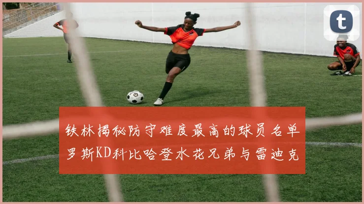 铁林揭秘防守难度最高的球员名单罗斯KD科比哈登水花兄弟与雷迪克