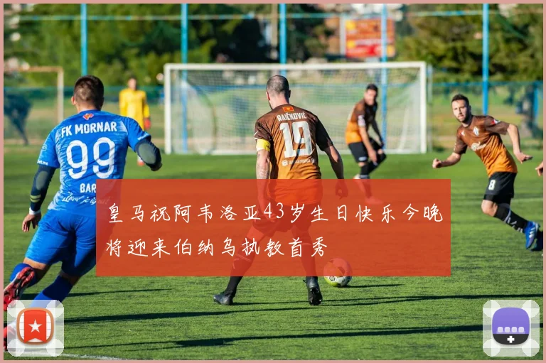 皇马祝阿韦洛亚43岁生日快乐今晚将迎来伯纳乌执教首秀
