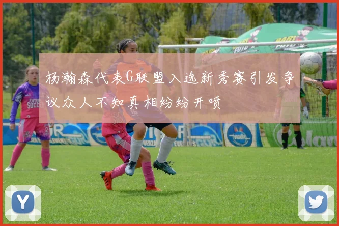 杨瀚森代表G联盟入选新秀赛引发争议众人不知真相纷纷开喷