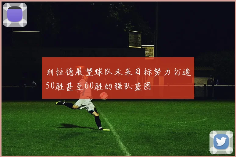 利拉德展望球队未来目标努力打造50胜甚至60胜的强队蓝图