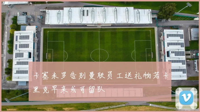 卡塞米罗告别曼联员工送礼物若卡里克早来或可留队