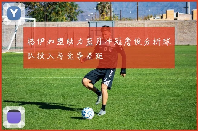 格伊加盟助力蓝月冲冠詹俊分析球队投入与竞争差距