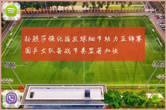 孙颖莎强化接发球细节助力亚锦赛国乒女队备战节奏显著加快