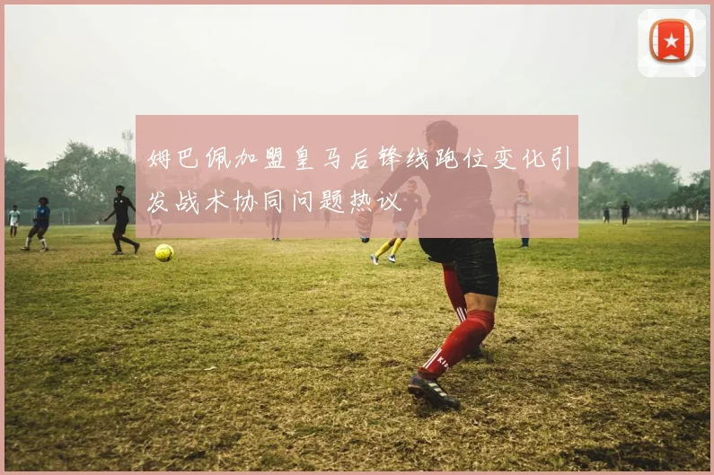 姆巴佩加盟皇马后锋线跑位变化引发战术协同问题热议